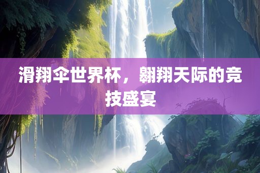 滑翔伞世界杯，翱翔天际的竞技盛宴