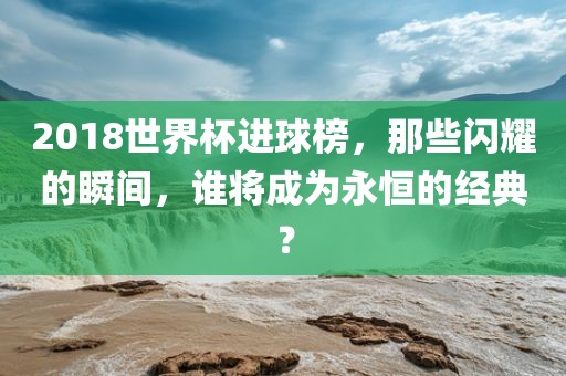 2018世界杯进球榜，那些闪耀的瞬间，谁将成为永恒的经典？