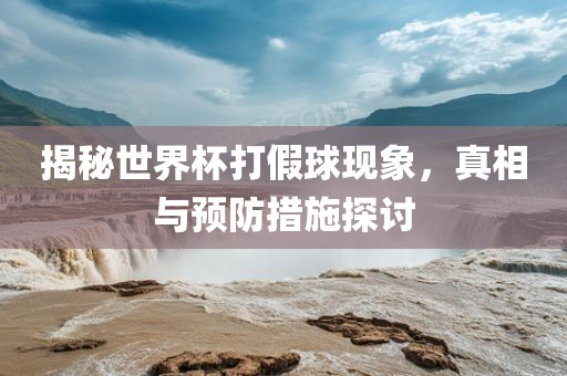 揭秘世界杯打假球现象，真相与预防措施探讨广西贺州市华昌新材料有限公司
