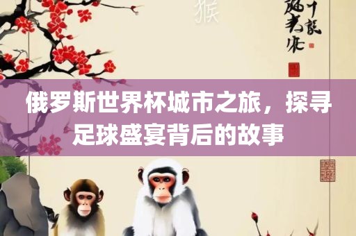俄罗斯世界杯城市之旅，探寻足球盛宴背后的故事
