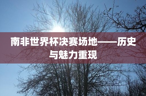 南非世界杯决赛场地——历史与魅力重现广西贺州市华昌新材料有限公司