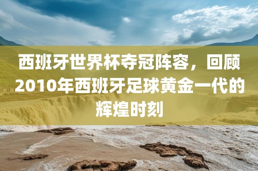 西班牙世界杯夺冠阵容，回顾2010年西班牙足球黄金一代的辉煌时刻广西贺州市华昌新材料有限公司