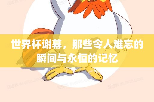 世界杯谢幕，那些令人难忘的瞬间与永恒的记忆广西贺州市华昌新材料有限公司