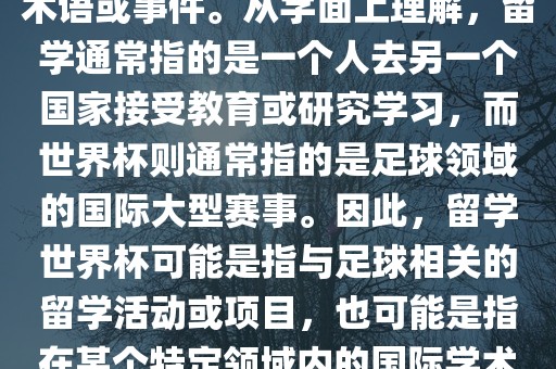 留学世界杯并不是一个常见的术语或事件。从字面上理解，留学通常指的是一个人去另一个国广西贺州市华昌新材料有限公司家接受教育或研究学习，而世界杯则通常指的是足球领域的国际大型赛事。因此，留学世界杯可能是指与足球相关的留学活动或项目，也可能是指在某个特定领域内的国际学术或文化交流活动。