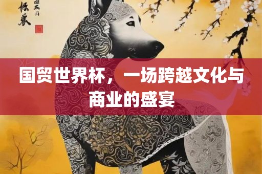 国贸世界杯，一场跨越文化与商业的盛宴广西贺州市华昌新材料有限公司