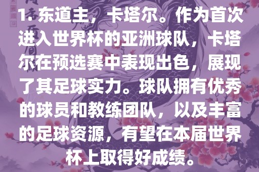1. 东道主，卡塔尔。作为首次进入世界杯的亚洲球队，卡塔尔在预选赛中表现出色，展现了其足球实力。球队拥有优秀的球员和教练团队，以及丰富的足球资源，有望在本届世界杯上取得好成绩。