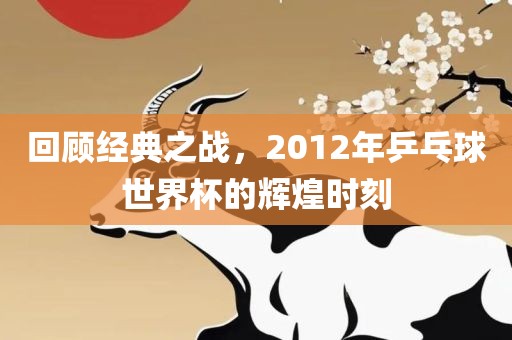 回顾经典之战，2012年乒乓球世界杯的辉煌时刻