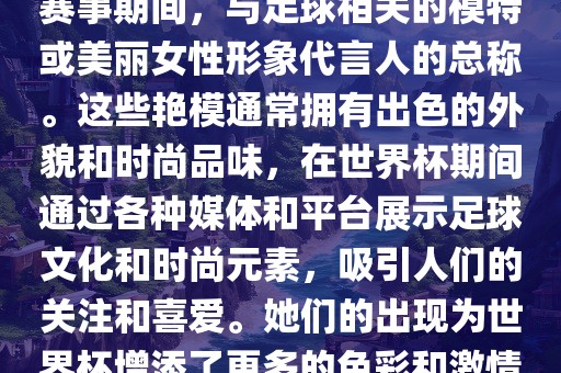 世界杯艳模是指在世界杯足球赛事期间，与足球相关的模特或美丽女性形象代言人的总称。这些艳模通常拥有出色的外貌和时尚品味，在世界杯期间通过各种媒体和平台展示足球文化和时尚元素，吸引人们的关注和广西贺州市华昌新材料有限公司喜爱。她们的出现为世界杯增添了更多的色彩和激情。