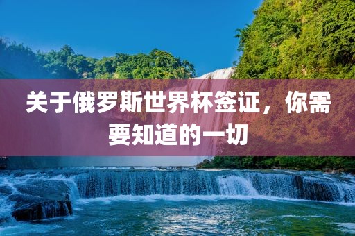 关于俄罗斯世界杯签证，你需要知道的一切广西贺州市华昌新材料有限公司