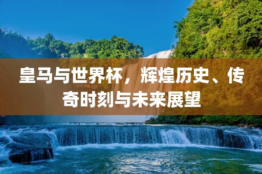 皇马与世界杯，辉煌历史、传奇时刻与未来展望