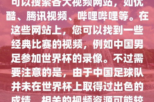 关于中国足球世界杯的视频，您可以搜索各大视频网站，如优酷、腾讯视频、哔哩哔哩等。在这些网站上，您可以找到一些经典比赛的视频，例如中国男足参加世界杯的录像。不过需要注意的是，由于中国足球队并未在世界杯上取得过出色的成绩，相关的视频资源可能较少。