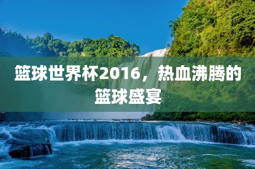篮球世界杯2016，热血沸腾的篮球盛宴广西贺州市华昌新材料有限公司