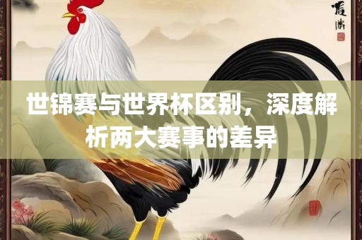 世锦赛与世界杯区别，深度解析两大赛事的差异广西贺州市华昌新材料有限公司