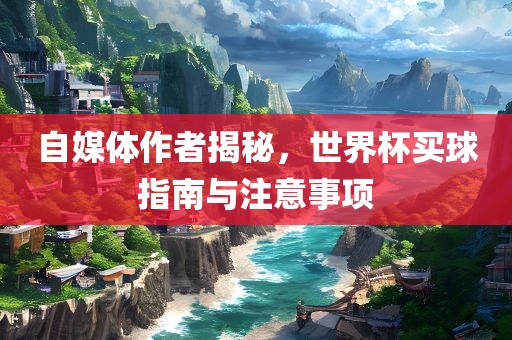 自媒体作者揭秘，世界杯买球指南与注意事项