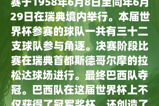 1. 比赛时间，1958年瑞典世界杯是第6届世界杯足球赛事。比赛于1958年6月8日至同年6月29日在瑞典境内举行。本届世界杯参赛的球队一共有三十二支球队参与角逐。决赛阶段比赛在瑞典首都斯德哥尔摩的拉松达球场进行。最终巴西队夺冠。巴西队在这届世界杯上不仅获得了冠军奖杯，还创造了著名的桑巴军团，为后来的足球历史留下了深刻的印记。