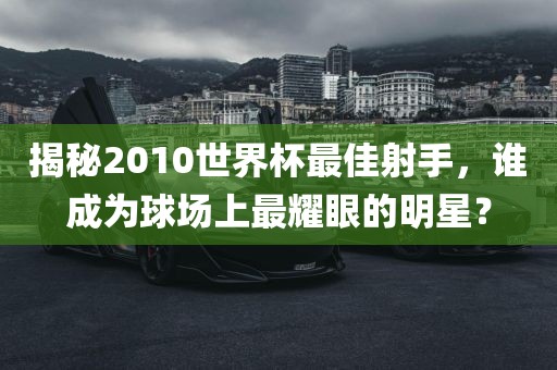 揭秘2010世界杯最佳射手，谁成为球场上最耀眼的明星？
