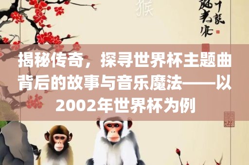 揭秘传奇，探寻世界杯主题曲背后的故事与音乐魔法——以2002年世界杯为例