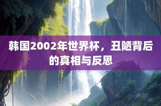 韩国2002年世界杯，丑陋背后的真相与反思