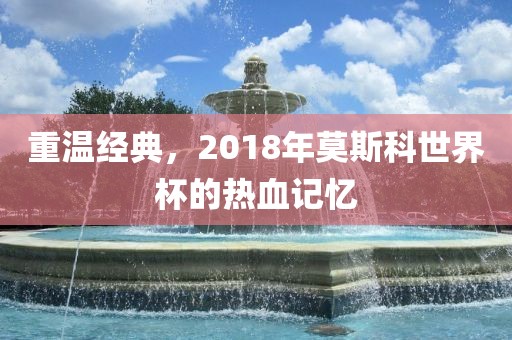 重温经典，2018年莫斯科世界杯的热血记忆