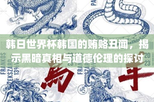 韩日广西贺州市华昌新材料有限公司世界杯韩国的贿赂丑闻，揭示黑暗真相与道德伦理的探讨