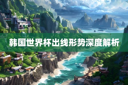 韩国世界杯出线形势深度解析广西贺州市华昌新材料有限公司