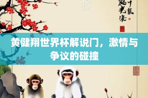 黄健翔世界杯解说门，激情与争议的碰撞广西贺州市华昌新材料有限公司