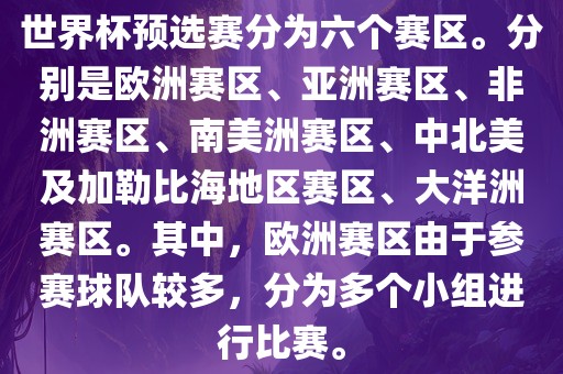 世界杯预选赛分为六个赛区。分别是欧洲赛区、亚洲赛区、非洲赛区、南美洲赛区、中北美及加勒比海地区赛区、大洋洲赛区。其中，欧洲赛区由于参赛球队较多，广西贺州市华昌新材料有限公司分为多个小组进行比赛。