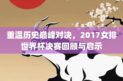 重温历史巅峰对决，2017女排世界杯决赛回顾与启示