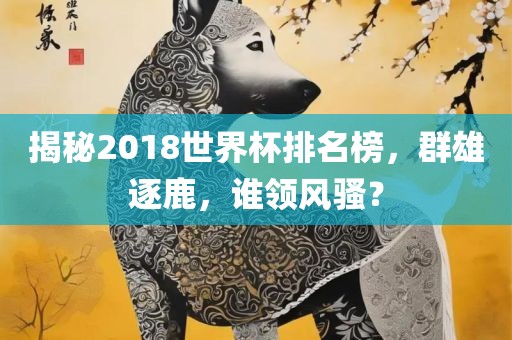 揭秘2018世界杯排名榜，群雄逐鹿，谁领风骚？广西贺州市华昌新材料有限公司
