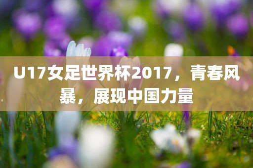 U17女足世界杯2017，青春风暴，展现中国力量