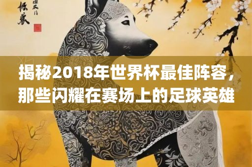 揭秘2018年世界杯最佳阵容，那些闪耀在赛场上的足球英雄