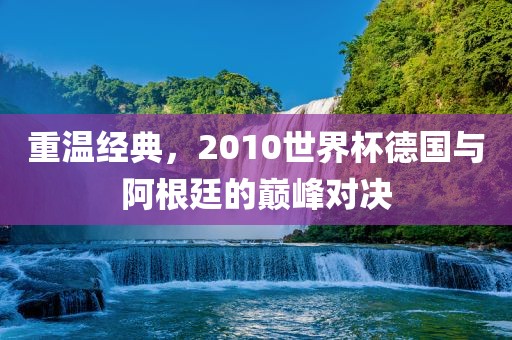 重温经典，2010世界杯德国与阿根廷的巅峰对决