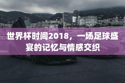 世界杯时间2018，一场足球盛宴的记忆与情感交织