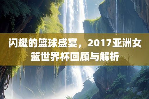 闪耀的篮球盛宴，2017亚洲女篮世界杯回顾与解析广西贺州市华昌新材料有限公司