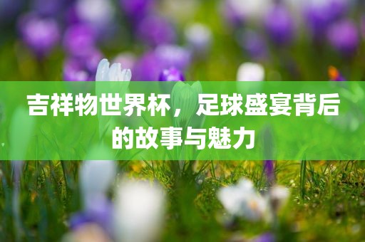 吉祥物世界杯，足球盛宴背后的故事与魅力
