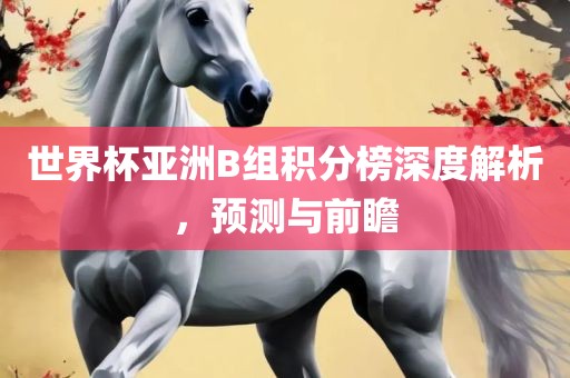 世界杯亚洲B组积分榜深度解析，预测与前瞻广西贺州市华昌新材料有限公司