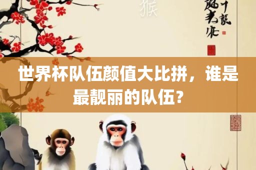 世界杯队伍颜值大比拼，谁是最靓丽的队伍？广西贺州市华昌新材料有限公司