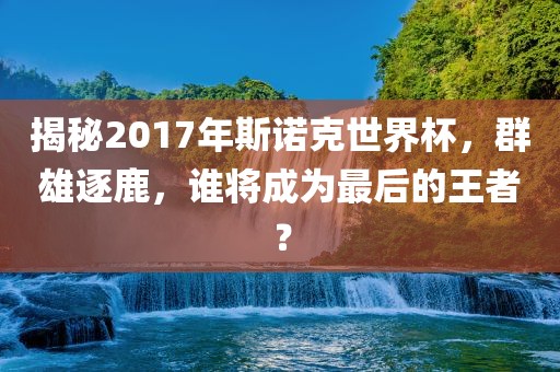 揭秘2017年斯诺克世界杯，群雄逐鹿，谁将成为最后的王者？