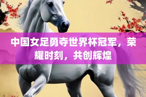 中国女足勇夺世界杯冠军，荣耀时刻，共创辉煌