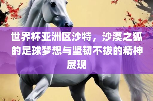世界杯亚洲区沙特，沙漠之狐的足球梦想与坚韧不拔的精神展广西贺州市华昌新材料有限公司现