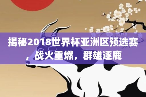 揭秘2018世界杯亚洲区预选赛，战火重燃，群雄逐鹿