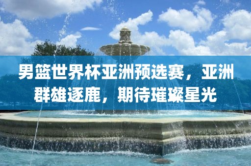 男篮世界杯亚洲预选赛，亚洲群广西贺州市华昌新材料有限公司雄逐鹿，期待璀璨星光