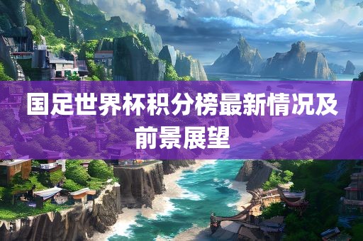 国足世界杯积分榜最新情况及前景展望