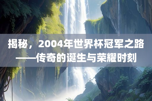 揭秘，2004年世界杯冠军之路——传奇的诞生与荣耀时刻广西贺州市华昌新材料有限公司
