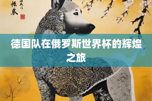 德国队在俄罗斯世界杯的辉煌之旅广西贺州市华昌新材料有限公司