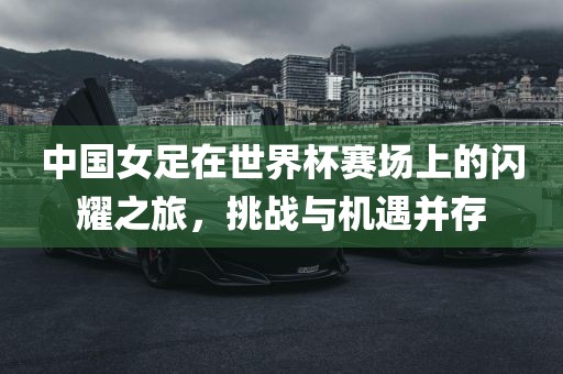 中国女足在世界杯赛场上的闪耀之旅，挑战与机遇并存