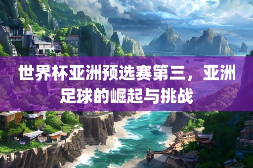 世界杯亚洲预选赛第三，亚洲足球的崛起与挑战