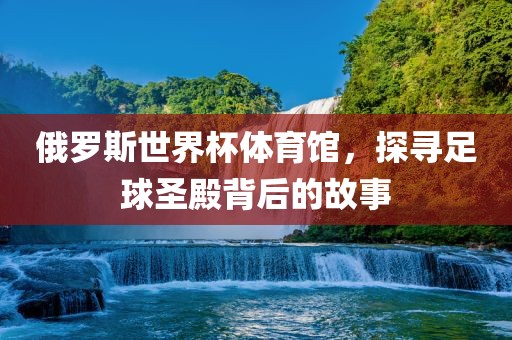 俄罗斯世界杯体育馆，探寻足球广西贺州市华昌新材料有限公司圣殿背后的故事