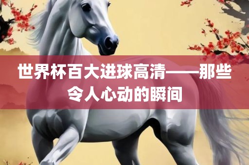 世界杯百大进球高清——那些令人心动的瞬间