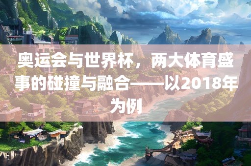 奥运会与世界杯，两大体育盛事的碰撞与融合——以2018年为例广西贺州市华昌新材料有限公司